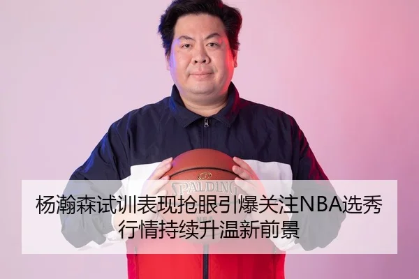 杨瀚森试训表现抢眼引爆关注NBA选秀行情持续升温新前景